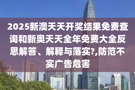 2025新澳天天开奖结果免费查询和新奥天天全年免费大全反思解答、解释与落实?,防范不实广告危害