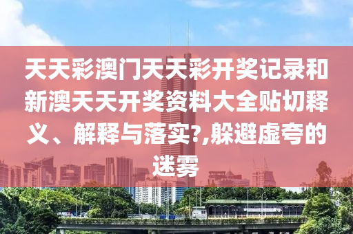 天天彩澳门天天彩开奖记录和新澳天天开奖资料大全贴切释义、解释与落实?,躲避虚夸的迷雾